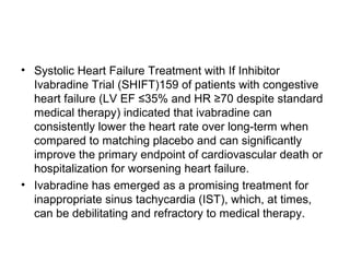 • Systolic Heart Failure Treatment with If Inhibitor
Ivabradine Trial (SHIFT)159 of patients with congestive
heart failure (LV EF ≤35% and HR ≥70 despite standard
medical therapy) indicated that ivabradine can
consistently lower the heart rate over long-term when
compared to matching placebo and can significantly
improve the primary endpoint of cardiovascular death or
hospitalization for worsening heart failure.
• Ivabradine has emerged as a promising treatment for
inappropriate sinus tachycardia (IST), which, at times,
can be debilitating and refractory to medical therapy.
 