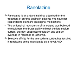 Ranolazine
 Ranolazine is an antianginal drug approved for the
treatment of chronic angina in patients who have not
responded to standard antianginal medications.
• The antianginal mechanism of ranolazine was believed
to result from the drug’s ability to block the late sodium
current, thereby, suppressing calcium and sodium
overload in response to ischemia.
 Selective affinity for the late sodium current has resulted
in ranolazine being investigated as a novel AAD.
 
