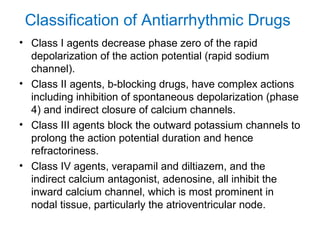 Classification of Antiarrhythmic Drugs
• Class I agents decrease phase zero of the rapid
depolarization of the action potential (rapid sodium
channel).
• Class II agents, b-blocking drugs, have complex actions
including inhibition of spontaneous depolarization (phase
4) and indirect closure of calcium channels.
• Class III agents block the outward potassium channels to
prolong the action potential duration and hence
refractoriness.
• Class IV agents, verapamil and diltiazem, and the
indirect calcium antagonist, adenosine, all inhibit the
inward calcium channel, which is most prominent in
nodal tissue, particularly the atrioventricular node.
 