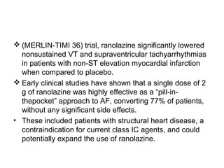  (MERLIN-TIMI 36) trial, ranolazine significantly lowered
nonsustained VT and supraventricular tachyarrhythmias
in patients with non-ST elevation myocardial infarction
when compared to placebo.
 Early clinical studies have shown that a single dose of 2
g of ranolazine was highly effective as a “pill-in-
thepocket” approach to AF, converting 77% of patients,
without any significant side effects.
• These included patients with structural heart disease, a
contraindication for current class IC agents, and could
potentially expand the use of ranolazine.
 