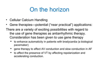 On the horizon
• Cellular Calcium Handling
• Gene therapies—potential (“near practical”) applications:
There are a variety of exciting possibilities with regard to
the use of gene therapies as antiarrhythmic therapy.
Consideration has been given to use gene therapy
 to enhance automaticity in patients with bradycardia (a biological
pacemaker)
 gene therapy to affect AV conduction and slow conduction in AF
 to affect the presence of VT by affecting repolarization and
accelerating conduction.
 