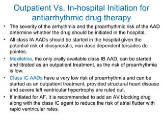 Outpatient Vs. In-hospital Initiation for
antiarrhythmic drug therapy
• The severity of the arrhythmia and the proarrhythmic risk of the AAD
determine whether the drug should be initiated in the hospital.
• All class IA AADs should be started in the hospital given the
potential risk of idiosyncratic, non dose dependent torsades de
pointes.
• Mexiletine, the only orally available class IB AAD, can be started
and titrated as an outpatient treatment, as the risk of proarrhythmia
is low.
• Class IC AADs have a very low risk of proarrhythmia and can be
started as an outpatient treatment, provided structural heart disease
and severe left ventricular hypertrophy are ruled out.
• If initiated for AF, it is recommended to add an AV blocking drug
along with the class IC agent to reduce the risk of atrial flutter with
rapid ventricular rates.
 