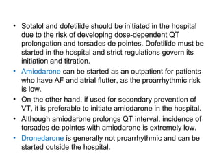 • Sotalol and dofetilide should be initiated in the hospital
due to the risk of developing dose-dependent QT
prolongation and torsades de pointes. Dofetilide must be
started in the hospital and strict regulations govern its
initiation and titration.
• Amiodarone can be started as an outpatient for patients
who have AF and atrial flutter, as the proarrhythmic risk
is low.
• On the other hand, if used for secondary prevention of
VT, it is preferable to initiate amiodarone in the hospital.
• Although amiodarone prolongs QT interval, incidence of
torsades de pointes with amiodarone is extremely low.
• Dronedarone is generally not proarrhythmic and can be
started outside the hospital.
 