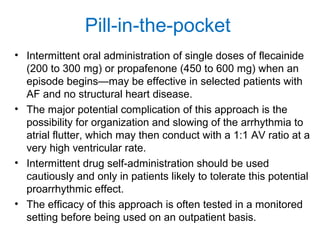 Pill-in-the-pocket
• Intermittent oral administration of single doses of flecainide
(200 to 300 mg) or propafenone (450 to 600 mg) when an
episode begins—may be effective in selected patients with
AF and no structural heart disease.
• The major potential complication of this approach is the
possibility for organization and slowing of the arrhythmia to
atrial flutter, which may then conduct with a 1:1 AV ratio at a
very high ventricular rate.
• Intermittent drug self-administration should be used
cautiously and only in patients likely to tolerate this potential
proarrhythmic effect.
• The efficacy of this approach is often tested in a monitored
setting before being used on an outpatient basis.
 