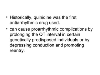 • Historically, quinidine was the first
antiarrhythmic drug used.
• can cause proarrhythmic complications by
prolonging the QT interval in certain
genetically predisposed individuals or by
depressing conduction and promoting
reentry.
 