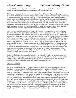 Advanced Garment Printing Engr.Azmir Latif, M.Engr.(Textile)
10 | P a g e
electrical field by increasing or decreasing either the applied voltage or the distance between the
electrodes and the substrate controls the speed and thickness of the flocking.
Multicolour flocking equipment has one print station for applying the adhesive and multiple stations
for applying the flock. It uses a flat metal screen that is coated with an emulsion and exposed with each
of the design elements, the same as it would be for screen printing. The flock is placed on the metal
screen, which acts as the high voltage electrode, and a rotating brush precisely dispenses the flocking
material. When the screen is lowered to the proximity of the adhesive coated substrate, the flocking
fibres are propelled into the adhesive, as determined by the stencil on the metal screen. Since the
electrostatic field strength is controlled, and because the metal screen and the adhesive-coated substrate
are brought close together, the flocking material is prevented from attaching to the adhesive except
where the stencil is located, regardless of the size of the adhesive coated substrate.
Hand held units the hand held units are comprised of a metal plate, a generator and a flocking head.
The metal plate must be grounded, and it can be placed where convenient. It is the equivalent of the
platen on a textile press. The generator creates the electrostatic charge, and is wired to a canister that
contains the loose fibres. A metal screen is mounted halfway inside the canister opening. The open end
of the canister is then passed over the adhesive coated substrate, drawing flock fibres from the canister
through the screen. The electrostatic charge propels the fibres toward the grounded metal plate. The
adhesive coated substrate intercepts the fibres and flocking occurs. The substrate is then cured in a
conventional dryer, and the loose fibres are removed by shaking, vacuuming or by using compressed
air. Operation of these units requires a degree of skill to obtain the desired results. If the flocking head
is held too far from the substrate poor coverage of flocking fibres will occur. The operator must also
hold the unit perpendicular to the substrate to prevent the flocking fibres from imbedding in the
adhesive at an angle other than perpendicular to the substrate. Hand held units are also messier than
automatic systems and leave behind more fibres.
Curing the flocking is also an area that needs to be investigated. Since few screen printers use water-
based adhesives, they may not have the proper curing equipment. Water-based adhesives require the
use of dryers that have multiple independent heating zones with changeable air flow rates. Even
plastisol and catalysed adhesive may require additional time to fully cure.
The Environment
Having a controlled atmosphere for flocking operations is generally regarded as another essential
ingredient for success. Ideally, the flocking area should have a relative humidity of 60% and a
temperature of 20C (68F). A small variation in temperature or a change in the percentage of relative
humidity can result in a 3 to 4 factor change in the conductivity or electrical sensitivity of the flock and
the substrate. These changes will have an adverse affect on the process, and will result in flock balling,
reduced adhesion and density of the flocking, and an excessive use of flock. Flocking fibres are very
sensitive to humidity and temperature conditions. When a new batch of flock fibres is opened, the
fibres will give off or receive moisture based on the surrounding environment. Less than 30% relative
humidity in the production area will lead to fibres that won't accept a charge. Relative humidity in
excess of 65% causes the flock to stick together and flow poorly through the metal screen or plate. For
best results the flocking operation should be located in an atmospheric controlled room. As stated
earlier, in the adhesives section, to ensure that your flocked designs have received a proper cure,
sample prints should be subjected to the standard textile wash test. [2]
 