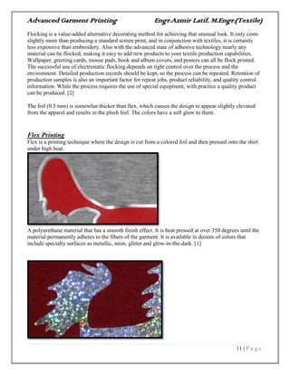 Advanced Garment Printing Engr.Azmir Latif, M.Engr.(Textile)
11 | P a g e
Flocking is a value-added alternative decorating method for achieving that unusual look. It only costs
slightly more than producing a standard screen print, and in conjunction with textiles, it is certainly
less expensive than embroidery. Also with the advanced state of adhesive technology nearly any
material can be flocked, making it easy to add new products to your textile production capabilities.
Wallpaper, greeting cards, mouse pads, book and album covers, and posters can all be flock printed.
The successful use of electrostatic flocking depends on tight control over the process and the
environment. Detailed production records should be kept, so the process can be repeated. Retention of
production samples is also an important factor for repeat jobs, product reliability, and quality control
information. While the process requires the use of special equipment, with practice a quality product
can be produced. [2]
The foil (0.5 mm) is somewhat thicker than flex, which causes the design to appear slightly elevated
from the apparel and results in the plush feel. The colors have a soft glow to them.
Flex Printing
Flex is a printing technique where the design is cut from a colored foil and then pressed onto the shirt
under high heat.
A polyurethane material that has a smooth finish effect. It is heat pressed at over 350 degrees until the
material permanently adheres to the fibers of the garment. It is available in dozens of colors that
include specialty surfaces as metallic, neon, glitter and glow-in-the-dark. [1]
 