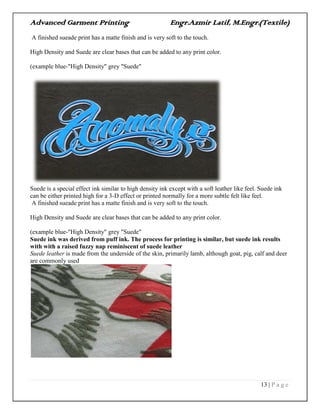 Advanced Garment Printing Engr.Azmir Latif, M.Engr.(Textile)
13 | P a g e
A finished sueade print has a matte finish and is very soft to the touch.
High Density and Suede are clear bases that can be added to any print color.
(example blue-"High Density" grey "Suede"
Suede is a special effect ink similar to high density ink except with a soft leather like feel. Suede ink
can be either printed high for a 3-D effect or printed normally for a more subtle felt like feel.
A finished sueade print has a matte finish and is very soft to the touch.
High Density and Suede are clear bases that can be added to any print color.
(example blue-"High Density" grey "Suede"
Suede ink was derived from puff ink. The process for printing is similar, but suede ink results
with with a raised fuzzy nap reminiscent of suede leather
Suede leather is made from the underside of the skin, primarily lamb, although goat, pig, calf and deer
are commonly used
 