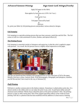Advanced Garment Printing Engr.Azmir Latif, M.Engr.(Textile)
16 | P a g e
Apply foil paper on the fabric
Heat applies by heat press m/c (150c for 5 sec.)
Cooling for 4 sec
Foil paper removed by hand
Delivery
So, print your fabric by foil printing process and produce various attractive designs.
Foil Stamping
Foil stamping is a specialty printing process that uses heat, pressure, metal dies and foil film. The foil
comes in rolls in a wide assortment of colors, finishes, and optical effects.[4]
The Printing Process
Foil stamping is somewhat similar to letterpress and engraving, in that the color is applied to paper
with pressure. As a result, the foil process leaves a slightly raised impression on the paper.
The dies are heated and then stamped with enough pressure to seal a thin layer of foil to the paper.
Metallic foils have a shiny, lustrous finish. With thermography, lithography and letterpress, metallics
can fall flat and don‟t have much in the way of shimmer.[4]
Puff Printing
Puff print is another common print in the fashion industry. Sometimes it called emboss print also. It is
almost similar to the rubber print we can make this print in any color. In puff print rubber and puff
chemical used combined. Mainly buyer asked this print on this print on knitted T-shirt. The printing
process is same as other serene print. One of the original specialties affects in the world of screen
printing. Puff ink is a plastisol that has been modified with the addition of a heat reactive foaming
 