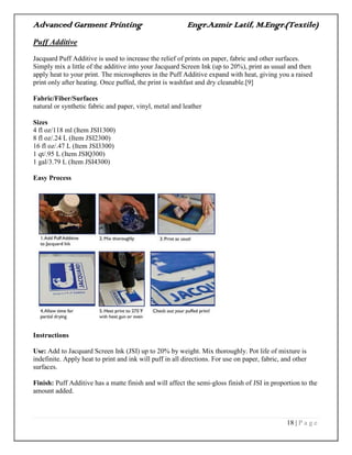 Advanced Garment Printing Engr.Azmir Latif, M.Engr.(Textile)
18 | P a g e
Puff Additive
Jacquard Puff Additive is used to increase the relief of prints on paper, fabric and other surfaces.
Simply mix a little of the additive into your Jacquard Screen Ink (up to 20%), print as usual and then
apply heat to your print. The microspheres in the Puff Additive expand with heat, giving you a raised
print only after heating. Once puffed, the print is washfast and dry cleanable.[9]
Fabric/Fiber/Surfaces
natural or synthetic fabric and paper, vinyl, metal and leather
Sizes
4 fl oz/118 ml (Item JSI1300)
8 fl oz/.24 L (Item JSI2300)
16 fl oz/.47 L (Item JSI3300)
1 qt/.95 L (Item JSIQ300)
1 gal/3.79 L (Item JSI4300)
Easy Process
Instructions
Use: Add to Jacquard Screen Ink (JSI) up to 20% by weight. Mix thoroughly. Pot life of mixture is
indefinite. Apply heat to print and ink will puff in all directions. For use on paper, fabric, and other
surfaces.
Finish: Puff Additive has a matte finish and will affect the semi-gloss finish of JSI in proportion to the
amount added.
 