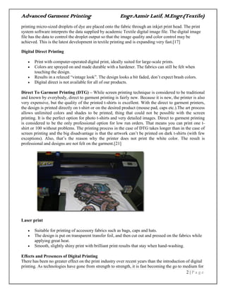 Advanced Garment Printing Engr.Azmir Latif, M.Engr.(Textile)
2 | P a g e
printing micro-sized droplets of dye are placed onto the fabric through an inkjet print head. The print
system software interprets the data supplied by academic Textile digital image file. The digital image
file has the data to control the droplet output so that the image quality and color control may be
achieved. This is the latest development in textile printing and is expanding very fast.[17]
Digital Direct Printing
 Print with computer-operated digital print, ideally suited for large-scale prints.
 Colors are sprayed on and made durable with a hardener. The fabrics can still be felt when
touching the design.
 Results in a relaxed “vintage look”. The design looks a bit faded, don‟t expect brash colors.
 Digital direct is not available for all of our products.
Direct To Garment Printing (DTG) – While screen printing technique is considered to be traditional
and known by everybody, direct to garment printing is fairly new. Because it is new, the printer is also
very expensive, but the quality of the printed t-shirts is excellent. With the direct to garment printers,
the design is printed directly on t-shirt or on the desired product (mouse pad, caps etc.).The art process
allows unlimited colors and shades to be printed, thing that could not be possible with the screen
printing. It is the perfect option for photo t-shirts and very detailed images. Direct to garment printing
is considered to be the only professional option for low run orders. That means you can print one t-
shirt or 100 without problems. The printing process in the case of DTG takes longer than in the case of
screen printing and the big disadvantage is that the artwork can‟t be printed on dark t-shirts (with few
exceptions). Also, that‟s the reason why the printer does not print the white color. The result is
professional and designs are not felt on the garment.[21]
Laser print
 Suitable for printing of accessory fabrics such as bags, caps and hats.
 The design is put on transparent transfer foil, and then cut out and pressed on the fabrics while
applying great heat.
 Smooth, slightly shiny print with brilliant print results that stay when hand-washing.
Effects and Presences of Digital Printing
There has been no greater effect on the print industry over recent years than the introduction of digital
printing. As technologies have gone from strength to strength, it is fast becoming the go to medium for
 