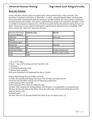 Advanced Garment Printing Engr.Azmir Latif, M.Engr.(Textile)
22 | P a g e
Burn Out Printing:
Cotton and other cellulosic fibers are destroyed by strong mineral acids or their acid salts. This
procedure is sometimes referred to as “Burn Out”. A cotton / polyester blended fabric can be printed
with a print paste containing the burn out chemicals, and after fixation, the cotton portion is destroyed
and only the polyester remains. This allows a patterned lacey design to be imparted to the fabric. It also
is possible to incorporate a disperse dye in the burn out paste and dye the polyester during the burn out
phase. This process is very corrosive and requires special screens and special care in handling. Table
below contains the “Burn Out” print paste formula.
Burn Out Print Paste
Formula Chemical
Amount, g/kg Details
Thickener 48 Guar gum
Ethanol 50
Emulsifying agent 20
Humectant 100 Glycerin
Anionic Wetter 20
Aluminum Sulfate 85 Creates mineral acid
Water Bulk Water to total volume
Total 1000
1. PC or CVC fabric.
2. Paste + Any acid liverating salt (like Nacl,Na2 so4)
3. Steaming
4. Washing (Roubasting wash)
5. Burnout print complete
Only print technicians will understand the above 5 points
.
Step by Step Printing Process of Burn out Print:
1st Step: Develop the print design and screen with the buyer provided artwork.
2nd St ep: Knit the fabric with the yarn of following composition
a) 60% polyester 40% cotton OR
b) 40% polyester 60% cotton Or similar like that.
3rd Step: After complete the kitting of fabric send the gray or scouring fabric to printing factory.
4th Step: Perform the print on this fabric. Here, the cotton part will be destroyed by the acid but
polyester portion will
be remain same.
5th Step: Then we will dye and finished the fabric as per our require color. [1]
 