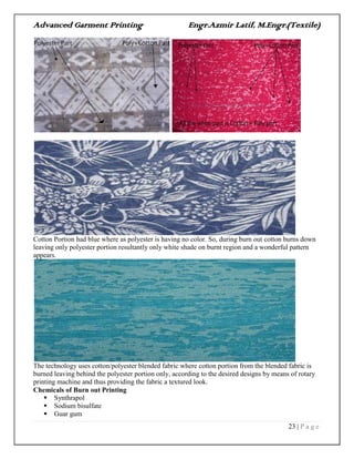 Advanced Garment Printing Engr.Azmir Latif, M.Engr.(Textile)
23 | P a g e
Cotton Portion had blue where as polyester is having no color. So, during burn out cotton burns down
leaving only polyester portion resultantly only white shade on burnt region and a wonderful pattern
appears.
The technology uses cotton/polyester blended fabric where cotton portion from the blended fabric is
burned leaving behind the polyester portion only, according to the desired designs by means of rotary
printing machine and thus providing the fabric a textured look.
Chemicals of Burn out Printing
 Synthrapol
 Sodium bisulfate
 Guar gum
 