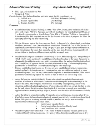 Advanced Garment Printing Engr.Azmir Latif, M.Engr.(Textile)
24 | P a g e
 PRO Dye Activator or Soda Ash
 Glycerin & Water
Chemicals other than Sodium Bisulfate were also tested for this experiment. e.g.
1. Sulfuric acid Full Black Effect (No Burning)
2. Sodium Hydrosulfite (No Burning)
3. Sodium Bisulfite (No Burning)
Procedure
• Scour the fabric by machine washing in HOT 140oF (60oC) water, or by hand in a pot on the
stove with (2 gm) PRO Dye Activator and (2.5 ml) Synthrapol per pound of fabric (454 gm, or
3 to 4 yards cotton muslin, or 8 yards 8mm China Silk, or 3 Medium T-shirts, or 1 sweatshirt).
Rinse thoroughly. This step does not add the dye fixative to the fabric; it prepares the fabric for
dyeing by removing any dirt, oil or sizing.
• Mix the thickener paste a few hours, or even the day before use it. In a large plastic or stainless
steel bowl, measure 2 cups (500 ml) of room temperature 75o to 95oF (24o to 35oC) water. In a
separate dry container measure a 1/3 cup (50 gm) of guar gum. Using a blender or hand mixer,
starts blending just the water, then gradually add the guar gum. Continue blending until well
mixed. Allow to stand several hours or overnight for a smooth paste.
• Make the burn-out paste just before you are ready to use it. Measure cup plus 2 Tbl (220 ml) of
100oF (38oC) water and dissolve cup (200 gm) of sodium bisulfate in the water. Remember to
always add the acid to the water, as a safety precaution. Once the sodium bisulfate is dissolved,
add a cup (80 ml) of glycerin and the thickener paste made in step 2. Mix thoroughly using
your blender or hand mixer. Discard the burn out paste after three days.
• Prepare a padded surface to print on. If we do not have a padded print table, we can create a
padded surface by laying down a terry cloth towel on your work table and taping it in place
with masking tape. Cover the terry cloth towel with plastic or a canvas drop cloth. Then secure
your fabric with masking tape on the plastic, or with T-pins on the canvas drop cloth.
• Apply the burn-out paste to the fabric. Screen print, stencil, or apply the burn-out paste
freehand, with foam or bristle brush. Make sure the burn-out paste penetrates through to the
back of the fabric. The best paste penetration is achieved by screen printing, followed by
stenciling, and then freehand applications. When working on silk/rayon velvet, it is best to print
on the back side of the fabric rather than the pile. It is important to sample your method of
application before working on large projects, to make sure the fabric will burn-out successfully.
• Allow the fabric to air dry thoroughly. We can also speed up the drying by using a hair dryer.
• Carefully remove the burned out (carbonized) areas of your fabric by one of the methods listed
below. This part can be messy, so work outside if possible and always wear a cartridge
respirator to avoid inhaling the small fibers.
 Gently hands wash the fabric.
 Gently brush off the burned out fiber by hand.
 Use a small hand held vacuum.
• Wash thoroughly with warm 110oF (44oC) water by hand or machine wash on gentle cycle
with tsp (2.5ml) Synthrapol per pound (454 gm) of fabric. Rinse thoroughly and hang to dry.
 
