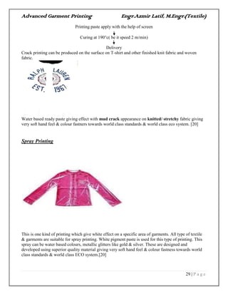 Advanced Garment Printing Engr.Azmir Latif, M.Engr.(Textile)
29 | P a g e
Printing paste apply with the help of screen
Curing at 190c( be it speed 2 m/min)
Delivery
Crack printing can be produced on the surface on T-shirt and other finished knit fabric and woven
fabric.
Water based ready paste giving effect with mud crack appearance on knitted/ stretchy fabric giving
very soft hand feel & colour fastners towards world class standards & world class eco system. [20]
Spray Printing
This is one kind of printing which give white effect on a specific area of garments. All type of textile
& garments are suitable for spray printing. White pigment paste is used for this type of printing. This
spray can be water based colours, metallic glitters like gold & silver. These are designed and
developed using superior quality material giving very soft hand feel & colour fastness towards world
class standards & world class ECO system.[20]
 