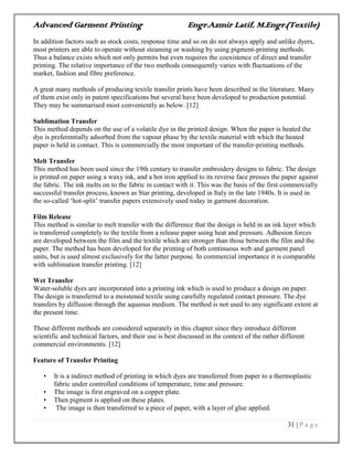 Advanced Garment Printing Engr.Azmir Latif, M.Engr.(Textile)
31 | P a g e
In addition factors such as stock costs, response time and so on do not always apply and unlike dyers,
most printers are able to operate without steaming or washing by using pigment-printing methods.
Thus a balance exists which not only permits but even requires the coexistence of direct and transfer
printing. The relative importance of the two methods consequently varies with fluctuations of the
market, fashion and fibre preference.
A great many methods of producing textile transfer prints have been described in the literature. Many
of them exist only in patent specifications but several have been developed to production potential.
They may be summarised most conveniently as below. [12]
Sublimation Transfer
This method depends on the use of a volatile dye in the printed design. When the paper is heated the
dye is preferentially adsorbed from the vapour phase by the textile material with which the heated
paper is held in contact. This is commercially the most important of the transfer-printing methods.
Melt Transfer
This method has been used since the 19th century to transfer embroidery designs to fabric. The design
is printed on paper using a waxy ink, and a hot iron applied to its reverse face presses the paper against
the fabric. The ink melts on to the fabric in contact with it. This was the basis of the first commercially
successful transfer process, known as Star printing, developed in Italy in the late 1940s. It is used in
the so-called „hot-split‟ transfer papers extensively used today in garment decoration.
Film Release
This method is similar to melt transfer with the difference that the design is held in an ink layer which
is transferred completely to the textile from a release paper using heat and pressure. Adhesion forces
are developed between the film and the textile which are stronger than those between the film and the
paper. The method has been developed for the printing of both continuous web and garment panel
units, but is used almost exclusively for the latter purpose. In commercial importance it is comparable
with sublimation transfer printing. [12]
Wet Transfer
Water-soluble dyes are incorporated into a printing ink which is used to produce a design on paper.
The design is transferred to a moistened textile using carefully regulated contact pressure. The dye
transfers by diffusion through the aqueous medium. The method is not used to any significant extent at
the present time.
These different methods are considered separately in this chapter since they introduce different
scientific and technical factors, and their use is best discussed in the context of the rather different
commercial environments. [12]
Feature of Transfer Printing
• It is a indirect method of printing in which dyes are transferred from paper to a thermoplastic
fabric under controlled conditions of temperature, time and pressure.
• The image is first engraved on a copper plate.
• Then pigment is applied on these plates.
• The image is then transferred to a piece of paper, with a layer of glue applied.
 