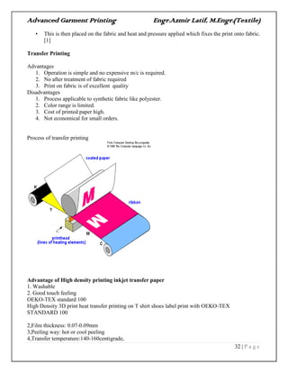 Advanced Garment Printing Engr.Azmir Latif, M.Engr.(Textile)
32 | P a g e
• This is then placed on the fabric and heat and pressure applied which fixes the print onto fabric.
[1]
Transfer Printing
Advantages
1. Operation is simple and no expensive m/c is required.
2. No after treatment of fabric required
3. Print on fabric is of excellent quality
Disadvantages
1. Process applicable to synthetic fabric like polyester.
2. Color range is limited.
3. Cost of printed paper high.
4. Not economical for small orders.
Process of transfer printing
Advantage of High density printing inkjet transfer paper
1. Washable
2. Good touch feeling
OEKO-TEX standard 100
High Density 3D print heat transfer printing on T shirt shoes label print with OEKO-TEX
STANDARD 100
2,Film thickness: 0.07-0.09mm
3,Peeling way: hot or cool peeling
4,Transfer temperature:140-160centigrade,
 
