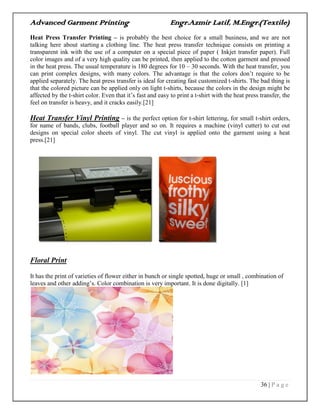 Advanced Garment Printing Engr.Azmir Latif, M.Engr.(Textile)
36 | P a g e
Heat Press Transfer Printing – is probably the best choice for a small business, and we are not
talking here about starting a clothing line. The heat press transfer technique consists on printing a
transparent ink with the use of a computer on a special piece of paper ( Inkjet transfer paper). Full
color images and of a very high quality can be printed, then applied to the cotton garment and pressed
in the heat press. The usual temperature is 180 degrees for 10 – 30 seconds. With the heat transfer, you
can print complex designs, with many colors. The advantage is that the colors don‟t require to be
applied separately. The heat press transfer is ideal for creating fast customized t-shirts. The bad thing is
that the colored picture can be applied only on light t-shirts, because the colors in the design might be
affected by the t-shirt color. Even that it‟s fast and easy to print a t-shirt with the heat press transfer, the
feel on transfer is heavy, and it cracks easily.[21]
Heat Transfer Vinyl Printing – is the perfect option for t-shirt lettering, for small t-shirt orders,
for name of bands, clubs, football player and so on. It requires a machine (vinyl cutter) to cut out
designs on special color sheets of vinyl. The cut vinyl is applied onto the garment using a heat
press.[21]
Floral Print
It has the print of varieties of flower either in bunch or single spotted, huge or small , combination of
leaves and other adding‟s. Color combination is very important. It is done digitally. [1]
 