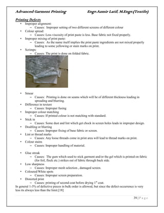 Advanced Garment Printing Engr.Azmir Latif, M.Engr.(Textile)
39 | P a g e
Printing Defects
• Improper alignment:
– Causes: Improper setting of two different screens of different colour
• Colour spread:
– Causes: Less viscosity of print paste is less. Base fabric not fixed properly.
• Improper mixing of print paste:
– Causes: As the name itself implies the print paste ingredients are not mixed properly
leading to some yellowing or stain marks on print.
• Scrimps:
– Causes: The print is done on folded fabric.
• Smear
– Causes: Printing is done on seams which will be of different thickness leading in
spreading and blurring.
• Difference in texture
– Causes: Improper fusing
• Improper colour matching
– Causes: If printed colour is not matching with standard.
• Stick in
– Causes: Some dust and lint which get chock in screen holes leads in improper design.
• Doubling or blurring
– Causes: Improper fixing of base fabric or screen.
• Lint or thread marks
– Causes: Any loose threads come in print area will lead to thread marks on print.
• Colour stains
– Causes: Improper handling of material.
• Glue streak
– Causes: The gum which used to stick garment and/or the gel which is printed on fabric
(for foil, flock etc.) strikes out of fabric through back side.
• Low sharpness
– Causes: Improper mesh selection , damaged screen.
• Coloured/White spots
– Causes: Improper screen preparation.
• Distorted print
– Causes: printing of second coat before drying 1st
coat.
In general 1-3% of defective pieces in bulk order is allowed, but since the defect occurrence is very
less its always less than the limit.[18]
 
