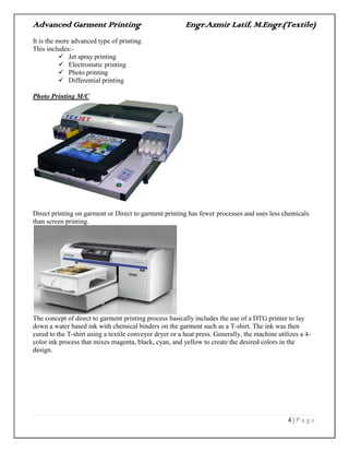 Advanced Garment Printing Engr.Azmir Latif, M.Engr.(Textile)
4 | P a g e
It is the more advanced type of printing.
This includes:-
 Jet spray printing
 Electrostatic printing
 Photo printing
 Differential printing
Photo Printing M/C
Direct printing on garment or Direct to garment printing has fewer processes and uses less chemicals
than screen printing.
The concept of direct to garment printing process basically includes the use of a DTG printer to lay
down a water based ink with chemical binders on the garment such as a T-shirt. The ink was then
cured to the T-shirt using a textile conveyor dryer or a heat press. Generally, the machine utilizes a 4-
color ink process that mixes magenta, black, cyan, and yellow to create the desired colors in the
design.
 