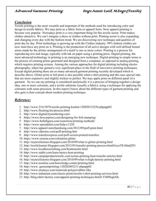 Advanced Garment Printing Engr.Azmir Latif, M.Engr.(Textile)
40 | P a g e
Conclusion
Textile printing is the most versatile and important of the methods used for introducing color and
design to textile fabrics. We may print as a fabric form or apparel form. Now apparel printing is
become very popular. Nowadays print is a very important thing for this textile sector. Print makes
clothes attractive. We can‟t imagine a dress or clothes without print. Printing sector is also expanding
and changing every day with the fashion trend. We are discovering new technique and qualities of
print day by day. Print technology is growing up with the Clothes industry. 99% fashion clothes are
now must have any print on it. Printing is the production of all active designs with well defined bound
arises made by the artistic arrangement of a motif is one or more colors. Printing is a process for
reproducing text and image, typically with ink on paper using a printing press. Digital printing, the
most advanced technology in printing is an emerging new technique. Digital printing in simple terms is
the process of creating prints generated and designed from a computer, as opposed to analog printing,
which requires printing screens .Among the various approaches for digital printing including electro
photography, inkjet has gained a very significant place in the field of innovative printing techniques.
Except digital printing there are so many advanced garment printing recently developed which is
describe above. Glitter print or foil print is also possible when t-shirt printing and this uses special inks
that are more expensive and slightly trickier to perfect. We may apply print on different panel of a
garment. So we can say printing is considered analytically it is a process of bringing together a design
idea, one or more colorants, and a textile substrate (usually a fabric), using a technique for applying the
colorants with some precision. In this report I know about the different types of garment printing and
also gain a clear concept about modern printing technique.
Reference:
1. http://www.21613078-textile-printing-kushal-130920152256-phpapp02
2. http://www.flocking.biz/process.html
3. http://www.digitalcitymarketing.com/
4. https://www.boxcarpress.com/designing-for-foil-stamping/
5. https://www.bellafigura.com/customize/printing-methods/
6. https://www.spreadshirt.com/help-c1328/
7. http://www.apparel-merchandising.com/2012/09/puff-print.html
8. http://www.cfpromo.com/puff-printing.htm
9. http://www.transferexpress.com/puff-screen-printed-transfers
10. https://www.siserna.com/colorprint-glitter
11. http://mytextilenotes.blogspot.com/2010/09/what-is-glitter-printing.html
12. http://textilelearner.blogspot.com/2012/03/transfer-printing-process.html#ixzz3X16hnQTU
13. http://www.localheroclothing.com/heattransfer.html
14. http://www.stahls.com/learn-basics-heat-printing
15. http://www.catspitproductionsllc.com/screen-printing-heat-transfer-articles.html
16. http://mytextilenotes.blogspot.com/2010/09/what-is-high-density-printing.html
17. http://www.teonline.com/knowledge-centre/printing.html
18. http://www. garmentprinting-120202065211-phpapp02
19. http://www.stratasys.com/materials/polyjet/rubber-like
20. http://www.indiamart.com/classic-prints/textile-t-shirt-printing-services.html
21. http://blog.tshirt-factory.com/apparel-printing-techniques.html#.VS09lsglzDc
 