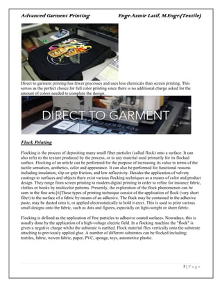 Advanced Garment Printing Engr.Azmir Latif, M.Engr.(Textile)
5 | P a g e
Direct to garment printing has fewer processes and uses less chemicals than screen printing. This
serves as the perfect choice for full color printing since there is no additional charge asked for the
amount of colors needed to complete the design.
Flock Printing
Flocking is the process of depositing many small fiber particles (called flock) onto a surface. It can
also refer to the texture produced by the process, or to any material used primarily for its flocked
surface. Flocking of an article can be performed for the purpose of increasing its value in terms of the
tactile sensation, aesthetics, color and appearance. It can also be performed for functional reasons
including insulation, slip-or-grip friction, and low reflectivity. Besides the application of velvety
coatings to surfaces and objects there exist various flocking techniques as a means of color and product
design. They range from screen printing to modern digital printing in order to refine for instance fabric,
clothes or books by multicolor patterns. Presently, the exploration of the flock phenomenon can be
seen in the fine arts.[6]These types of printing technique consist of the application of flock (very short
fiber) to the surface of a fabric by means of an adhesive. The flock may be contained in the adhesive
paste, may be dusted onto it, or applied electrostatically to hold it erect. This is used to print various
small designs onto the fabric, such as dots and figures, especially on light-weight or sheer fabric.
Flocking is defined as the application of fine particles to adhesive coated surfaces. Nowadays, this is
usually done by the application of a high-voltage electric field. In a flocking machine the "flock" is
given a negative charge whilst the substrate is earthed. Flock material flies vertically onto the substrate
attaching to previously applied glue. A number of different substrates can be flocked including;
textiles, fabric, woven fabric, paper, PVC, sponge, toys, automotive plastic.
 
