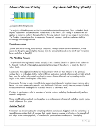 Advanced Garment Printing Engr.Azmir Latif, M.Engr.(Textile)
6 | P a g e
A diagram of flocking texture
The majority of flocking done worldwide uses finely cut natural or synthetic fibers. A flocked finish
imparts a decorative and/or functional characteristic to the surface. The variety of materials that are
applied to numerous surfaces through different flocking methods create a wide range of end products.
The flocking process is used on items ranging from retail consumer goods to products with high
technology military applications.
Elegant appearance
A flock print has a velvety, fuzzy surface. The foil (0.5 mm) is somewhat thicker than flex, which
causes the design to appear slightly elevated from the apparel and results in the plush feel. The colors
have a soft glow to them.[6]
The Flocking Process
The process of flocking is fairly simple and easy. First a suitable adhesive is applied to the surface to
be flocked. The flock is then applied, penetrating the surface of the adhesive to create the desired
velvet finish.
Electrostatic flock applicators charge the flock particles which are then attracted to the grounded
surface that is to be flocked. Unlike puffer or blown application methods which merely sprinkle a flock
layer onto the surface, electrostatic application ensures that the fibres all end up standing at right
angles to the surface resulting in a velvet finish.
Electrostatic flocking is used extensibly in the automotive industry for coating window rubbers, glove
boxes, coin boxes, door cards, consoles, and dashboards. Rally cars usually have their dashes flocked
to reduce reflections and to provide an as new finished to a modified dash.
Flocking is proving successful in a number of artistic ventures including the decoration of jewellery,
ceramics and pottery.
Using suitable adhesives flock can be applied to an endless range of materials including plastic, metal,
wood, rubber and fiber glass.
Detailed Insight
Consumers are always looking for something different and unusual. Suppliers seek the same thing - a
special item or product that will increase their market share or generate new business. An example of
this might be the recent popularity of mixed media garments in the marketplace. Developing
 