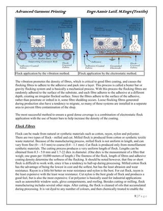 Advanced Garment Printing Engr.Azmir Latif, M.Engr.(Textile)
8 | P a g e
Flock application by the vibration method. Flock application by the electrostatic method.
The vibration promotes the density of fibres, which is critical to good fibre coating, and causes the
flocking fibres to adhere to the adhesive and pack into a layer. This process is called a beater bar or
gravity flocking system and is basically a mechanical process. With this process the flocking fibres are
randomly adhered to the surface of the substrate, and each fibre adheres to the adhesive at a different
depth, creating an irregular flocked surface. Since the fibres adhere to the surface of the adhesive,
rather than penetrate or imbed in it, some fibre shedding occurs. Loose flocking fibres generated
during production also have a tendency to migrate, so many of these systems are installed in a separate
area to prevent fibre contamination of the shop.
The most successful method to ensure a good dense coverage is a combination of electrostatic flock
application with the use of beater bars to help increase the density of the coating.
Flock Fibres
Flock can be made from natural or synthetic materials such as cotton, rayon, nylon and polyester.
There are two types of flock - milled and cut. Milled flock is produced from cotton or synthetic textile
waste material. Because of the manufacturing process, milled flock is not uniform in length, and can
vary from fine (0~ - 0.5 mm) to coarse (0.4 - 1.1 mm). Cut flock is produced only from monofilament
synthetic materials. The cutting process produces a very uniform length of flock. Lengths can be
obtained from 0.3 - 5.0 mm and 1.7-22 dtex in diameter. (One dtex is the measurement of a fibre that
weigh; one gram per 10,000 meters of length.) The fineness of the flock, length of fibres and adhesive
coating density determine the softness of the flocking. It should be noted however, that fine or short
flock is difficult to work with, since it has a tendency to ball-up during processing. Milled cotton flock
has the advantage of being the lowest in cost and the softest, but has the least abrasion and wear
resistance. Rayon is a little bit better on wear resistance and nylon is the best. For cut flock, rayon is
the least expensive with the least wear resistance. Cut nylon is the best grade of flock and produces a
good feel, but is also the most expensive. Cut polyester is basically used for industrial applications
such as automobile window seals, glove compartments, and roofing. Besides cutting or milling, flock
manufacturing includes several other steps. After cutting, the flock is cleaned of oils that accumulated
during processing. It is vat dyed to any number of colours, and then chemically treated to enable the
 