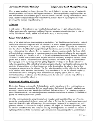 Advanced Garment Printing Engr.Azmir Latif, M.Engr.(Textile)
9 | P a g e
fibres to accept an electrical charge. Since the fibres are all dielectric, a certain amount of conductivity
must be present for electrostatic flocking process to occur. When the process is complete the fibres are
spin dried and then oven dried to a specific moisture content. Note that flocking fibres are never totally
dried, since moisture content adds to their conductivity. Finally, the flock is packaged in moisture
proof bags that maintain proper humidity. [2]
Adhesives
A wide variety of flock adhesives are available, both single part and two-part catalysed systems.
Adhesives are generally water or solvent based. Some are air drying, others temperature or catalyst
curing. Adhesives are usually applied by brush, roller, spray or screen printing.
Screen Print of Adhesives
Many of the adhesives have the consistency of plastisol ink. Care should be exercised to select a stencil
emulsion or film that is compatible with the adhesive to be printed. Proper application of the adhesive
is the most important part of the process. A very heavy deposit of adhesive is required, but at the same
time the adhesive should not be 'squeegeed' through the substrate. Care should also be exercised not to
apply a thin coating. Less adhesive does not give proper adhesion characteristics for the fibres, which
will result in low wear resistance. In order to achieve the proper deposit of adhesive, the screen should
be made from a 24 to 43 threads/cm (60 to 110 threads/inch) monofilament mesh. Tension should be at
20 N/cm. Extra face coats of emulsion on the print side of the screen may be required for mesh counts
greater than 36 threads / cm (96 threads/in). Printing should be off-contact, using a 65 durometer ball-
nose squeegee. If you experience difficulty getting the proper coverage, do not thin the adhesive to
make it more printable. This will only create a thinner deposit by allowing the adhesive to soak into the
substrate. A better solution is to slow the squeegee stroke down to allow the adhesive time to flow
through the screen and on to the substrate. The flock adhesion can be tested by subjecting the substrate
to the standard textile wash test. If the flocking fibres come loose or fall off, the adhesive may be too
thin or the adhesive was improperly cured. If the adhesive is properly applied, then the curing
temperatures should be adjusted until the substrate passes the wash test. This is the only safe way to
ensure proper curing of the adhesive.
Electrostatic Flocking of Textiles
Electrostatic flocking equipment for T shirt and other textiles is available in three configurations: an
automatic carousel for multicolour flocking, a single station flocking unit that usually attaches to one
station of a garment press, or a portable hand-held unit for lower volumes. The cost of the equipment
varies from hundreds or a few thousand pounds for hand-held units to tens or hundreds of thousands of
pounds for automatic multicolour systems.
All of the equipment operates using the same basic procedure, and is explained by a law of physics
stating that opposing electrical charges attract each other. In flocking, the electrical charge is generated
by the use of two electrodes: a high voltage, direct current grid connected to a power generator, and a
grounded substrate. An electrostatic charge is generated that propels the fibres at a high velocity on to
the adhesive coated substrate. This causes the flocking fibres to penetrate and imbed in the adhesive at
right angles to the substrate. This forms a high density uniform flock coating or layer. Controlling the
 
