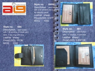 Style no.       090W
                                  Description       card holder
                                  with 2 ID window and a gusset
                                  for keeping cards
                                  Leather sheep
                                  Price(USD): 0.97FOB
                                  MOQ     1000

Style no.        094
Description        card holder                                    Style no.        061
with 1 ID window, 3 credit card                                   Description      card holder
slots, 1 key ring with loop                                       with 1 in window, 3 card slot
Leather sheep                                                     Leather sheep
Price(USD): 1FOB                                                  Price(USD): 0.95FOB
MOQ     1000
 