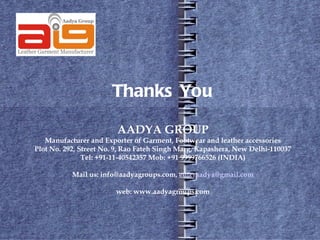Thanks You

                        AADYA GROUP
   Manufacturer and Exporter of Garment, Footwear and leather accessories
Plot No. 292, Street No. 9, Rao Fateh Singh Marg, Kapashera, New Delhi-110037
               Tel: +91-11-40542357 Mob: +91 9999766526 (INDIA)

           Mail us: info@aadyagroups.com, enteraadya@gmail.com

                        web: www.aadyagroups.com
 