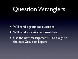 Question Wranglers

• Will handle groupless questions
• Will handle location non-matches
• Use the new reassignment UI to assign to
  the best Group or Expert
 