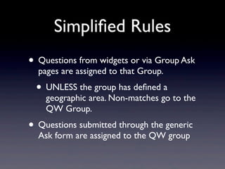Simpliﬁed Rules
• Questions from widgets or via Group Ask
  pages are assigned to that Group.
 • UNLESS the group has deﬁned a
    geographic area. Non-matches go to the
    QW Group.
• Questions submitted through the generic
  Ask form are assigned to the QW group
 