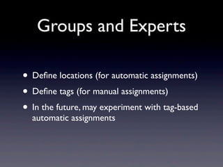 Groups and Experts

• Deﬁne locations (for automatic assignments)
• Deﬁne tags (for manual assignments)
• In the future, may experiment with tag-based
  automatic assignments
 