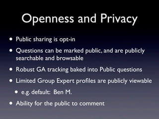 Openness and Privacy
• Public sharing is opt-in
• Questions can be marked public, and are publicly
  searchable and browsable
• Robust GA tracking baked into Public questions
• Limited Group Expert proﬁles are publicly viewable
 • e.g. default: Ben M.
• Ability for the public to comment
 