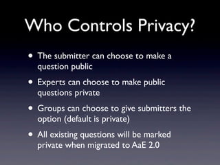 Who Controls Privacy?
• The submitter can choose to make a
  question public
• Experts can choose to make public
  questions private
• Groups can choose to give submitters the
  option (default is private)
• All existing questions will be marked
  private when migrated to AaE 2.0
 