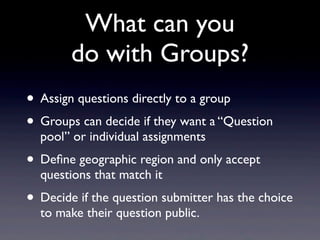 What can you
        do with Groups?
• Assign questions directly to a group
• Groups can decide if they want a “Question
  pool” or individual assignments
• Deﬁne geographic region and only accept
  questions that match it
• Decide if the question submitter has the choice
  to make their question public.
 