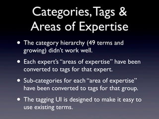 Categories, Tags &
     Areas of Expertise
• The category hierarchy (49 terms and
  growing) didn’t work well.
• Each expert’s “areas of expertise” have been
  converted to tags for that expert.
• Sub-categories for each “area of expertise”
  have been converted to tags for that group.
• The tagging UI is designed to make it easy to
  use existing terms.
 