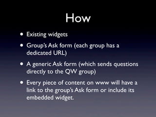 How
• Existing widgets
• Group’s Ask form (each group has a
  dedicated URL)
• A generic Ask form (which sends questions
  directly to the QW group)
• Every piece of content on www will have a
  link to the group’s Ask form or include its
  embedded widget.
 
