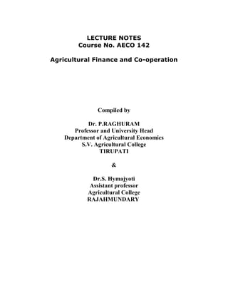 LECTURE NOTES
Course No. AECO 142
Agricultural Finance and Co-operation
Compiled by
Dr. P.RAGHURAM
Professor and University Head
Department of Agricultural Economics
S.V. Agricultural College
TIRUPATI
&
Dr.S. Hymajyoti
Assistant professor
Agricultural College
RAJAHMUNDARY
 