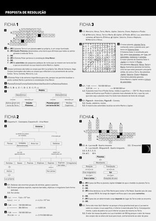 PROPOSTA DE RESOLUÇÃO


FICHA 1                                                                                                      FICHA 3
1                      1. E S T R E L A
                                                                                                             1 1.1. Mercúrio, Vénus, Terra, Marte, Júpiter, Saturno, Úrano, Neptuno e Plutão.
         2. C O        N S T E L A Ç Ã O
               3.      E S T R E L A                  P O L A R                                                  1.2. a) Mercúrio, Vénus, Terra e Marte; b) Júpiter; c) Plutão; d) Sol, Lua, asteróides e
                                                                                                                      cometas; e) Saturno; f) Vénus; g) Júpiter, Saturno, Úrano e Neptuno;
            4. E       S P      I   R A L
                                                                                                                      h) Mercúrio e Vénus.
         5. B I        G        B A N G
      6. C O S M O S                                                                                         2   A   T   E   R   T   C   T    V     A   V   É   N   S   T     3 O nosso planeta, planeta Terra,
                                                                                                                 N   E   T   J   J   Ú   P    I     T   E   R   E   B   A       conhecido como o planeta azul, per-
2 A – (F) O planeta Terra é um planeta sem luz própria, é um corpo iluminado.                                    D   J   A   Ã   J   P   C    É     L   I   T   O   B   A       tence ao Sistema Solar.
  B – (F) Cláudio Ptolomeu desenvolveu uma teoria que afirmava que todos os astros                               M   Ú   P   S   R   É   T    E     P   L   U   T   Ã   O
                                                                                                                                                                                O Sistema Solar é constituído pelo
          giravam à volta da Terra.                                                                              A   P   P   O   T   I   E    R     I   T   O   F   A   T
                                                                                                                 R   T   T   N   U   L   R    J     A   J   O   I   Ú   O       Sol, pelos nove planetas, por luas, por
  C – (V)
                                                                                                                 O   S   O   A   A   T   R    O     P   A   N   T   T   I       asteróides, meteoros e cometas.
  D – (F) A Estrela Polar pertence à constelação Ursa Menor.
                                                                                                                 P   A   P   R   T   M   A    R     T   E   U   S   A   R       O maior planeta do Sistema Solar é
  E – (V)
  F – (F) Os asteróides são pequenos pedaços de rocha que se movem em torno do Sol                               L   T   R   Ú   S   S   Ã    R     T   E   T   Ã   R   Ú       Júpiter e o menor é Plutão.
          e que se encontram na sua maioria entre Marte e Júpiter.                                               A   R   A   U   L   C   T    Ú     J   B   P   L   U   C       Aos planetas Mercúrio, Vénus, Terra e
                                                                                                                 T   C   N   U   S   Ã   O    T     É   I   E   P   A   R       Marte chamamos planetas terrestres,
3 Corpos luminosos são todos os corpos que têm luz própria: Sol, Alfa de Centauro, Vega.                         I   É   I   U   T   S   A    T     U   R   N   O   T   E       uma vez que estes possuem uma parte
  Corpos iluminados são todos os corpos que reflectem a luz proveniente de outras                                V   O   T   S   Ã   T   S    A     S   J   A   P   U   M       sólida, tal como a Terra. Aos planetas
  fontes: Terra, Cometa, Mercúrio, Lua.                                                                                                                                         Júpiter, Saturno, Úrano e Neptuno
4 A Estrela Polar é de extrema importância para nós, porque nos permite localizar o                                                                                             chamamos planetas gasosos.
  ponto cardeal Norte e pertence à constelação Ursa Menor.                                                                                                                      Entre Marte e Júpiter existe a cintura
                                                                                                                                                                                de asteróides.
5 Planeta/Estrela/Cometa/Satélite/Asteróide/Geocêntrica/Nebulosa/Galáxia
                                                                                                             4 4.1. 1 UA 2222 150 000 000 km
6 A – 5, B – 6, C – 1, D – 2, E – 3, F – 4 .
                                                                                                                     0,39 UA 22 x                   x = 58 500 000 km
                                          Modelo                                                               4.2. O planeta mais frio é Plutão (temp. média à superfície ) - 230 ºC). Recorrendo à
7
                                                                                                                    tabela verificamos que Plutão é o planeta mais afastado do Sol, o que faz com
                   Geocêntrico                                                 Heliocêntrico                        que este seja o planeta mais frio (está mais distante da fonte de energia).

        consiste               defendido por                        consiste              defendido por
                                                                                                             5 5.1. Figura A – Asteróides; Figura B – Cometa.
    Astros giram em              Cláudio                      Planetas giram                 Nicolau           5.2. Cauda, cabeleira, núcleo.
     torno da Terra             Ptolomeu                      em torno do Sol               Copérnico          5.3. A maioria dos asteróides localiza-se entre Marte e Júpiter.




FICHA 2                                                                                                      FICHA 4                     2.
1 Esquema A – Cassiopeia; Esquema B – Ursa Maior.                                                            1           1.  M
                                                                                                                       R     A                                  3.              4.
2                                              Universo                                                                O     R                            E                     L
                                                                                                                       T     É                            C                     U
                                                                                                                  1. F A S E S                      D A   L           U     A   A
                   as distâncias podem                                                                                 Ç        2.                  E C L I           P     S E   L U N A R
                       ser medidas                                    é formado por                                    Ã     3. E                   C L I P           S     E   S O L A R
                                                                                                                       O     4. T                   R A N S           L     A Ç Ã O
                                                                                                                                                          E
     Parsec           Unidades           Anos-luz                      Galáxias
                    Astronómicas                                                                             2 2.1. A – Lua nova B – Quarto crescente                                     2.3. (Crescente)
                                                                                                                    C – Lua cheia D – Minguante E – Quarto minguante.
                                                                                                               2.2. A, B, C, E, D.
                   que são                                              podem ser
               aglomerados de                                        classificadas em                          2.4. a) C.    b) A.
                                                                                                                                         Planetas
                                                                                                             3
                                                                                                                                              têm

    Estrelas         Gases          Poeiras     Elípticas      Espirais          Espirais      Irregulares                           Movimento
                                                                                 barradas
      são                                                       como a
                                                                                                                     Rotação                                Translação
                                                                                                                     em torno do                            em torno do
    Astros                                                    Via Láctea
                                                                                                                 Eixo imaginário                                Sol
      com                                                                                                            dá origem                               dá origem

Luz própria                                                                                                        Dias e noites                        Estações do ano

                                                                                                             4 A – (F) O peso da Rita no planeta Júpiter é maior do que o medido no planeta Terra.
3 3.1. Galáxias são enormes grupos de estrelas, gases e poeiras.
                                                                                                               B – (V).
  3.2. Existem galáxias espirais, espirais barradas, elípticas e irregulares (sem forma                        C – (V) .
       definida).                                                                                              D – (F) A Ana deslocou-se ao Pólo Norte para visitar o Pai Natal. Quando saiu de casa
  3.3. Via Láctea.                                                                                                      pesava 500 N. Ao longo da viagem verificou que o seu peso aumentou.
                                                                                                               E – (V).
4 1 a.l. 222 9,46 * 1012 km
                                                                                                               F – (F) O peso de um determinado corpo depende do lugar da Terra onde se encontra.
  4,4 a.l. 22 x                                x = 4,16 * 1013 km
                                                                                                               G – (V).
5 1 UA 222 150 000 000 km                                                                                    5 5.1. Teria sido mais fácil libertar-se porque a força gravitacional que a Lua exerce
  x 22222 384 000 km                           x = 0,003 UA                                                         sobre os corpos, à sua superfície, é inferior à exercida pela Terra. Consequente-
                                                                                                                    mente, o peso da pedra na Lua é inferior ao peso da mesma na Terra.
6 1 UA 222 150 000 000 km
                                                                                                               5.2. O valor da massa da pedra na Lua é também de 500 kg porque o valor da massa
  39,4 UA 2 x
           2                                   x = 5 910 000 000 km                                                 dos corpos não se altera de local para local, contrariamente ao valor do peso.
 