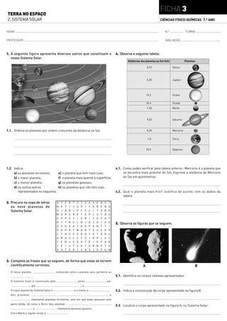 FICHA 3
TERRA NO ESPAÇO
2. SISTEMA SOLAR                                                                                                                                          CIÊNCIAS FÍSICO-QUÍMICAS 7.° ANO


NOME                                                                                                                                                          N.º               TURMA

PROFESSOR                                                                                                                                                     AVALIAÇÃO



1. A seguinte figura apresenta diversos astros que constituem o                                                        4. Observa a seguinte tabela:
   nosso Sistema Solar.
                                                                                                                               Distâncias dos planetas ao Sol (UA)              Planetas

                                                                                                                                               0,72                  Vénus



                                                                                                                                               5,20                  Júpiter




                                                                                                                                               19,2                  Úrano


                                                                                                                                               39,4                  Plutão
                                                                                                                                               1,52                  Marte



                                                                                                                                               9,52                  Saturno



1.1. Ordena os planetas por ordem crescente da distância ao Sol.                                                                               0,39                  Mercúrio


                                                                                                                                                1,0                  Terra


                                                                                                                                               29,9                  Neptuno




1.2. Indica:                                                                                                           4.1. Como podes verificar pela tabela anterior, Mercúrio é o planeta que
     a) os planetas terrestres;                e) o planeta que tem mais luas;                                              se encontra mais próximo do Sol. Exprime a distância de Mercúrio
     b) o maior planeta;                       f) o planeta mais quente à superfície;                                       ao Sol em quilómetros.
     c) o menor planeta;                       g) os planetas gasosos;
     d) os outros astros                       h) os planetas que não têm luas.
        representados no esquema;                                                                                      4.2. Qual o planeta mais frio? Justifica de acordo com os dados da
                                                                                                                            tabela.

2. Procura na sopa de letras                   A   T   E       R   T   C   T       V       A   V   É   N   S   T
   os nove planetas do                         N   E   T       J   J   Ú   P       I       T   E   R   E   B   A
   Sistema Solar.                              D   J   A       Ã   J   P   C       É       L   I   T   O   B   A
                                               M   Ú   P       S   R   É   T       E       P   L   U   T   Ã   O
                                               A   P   P       O   T   I   E       R       I   T   O   F   A   T
                                               R   T   T       N   U   L   R       J       A   J   O   I   Ú   O
                                                                                                                       5. Observa as figuras que se seguem.
                                               O   S   O       A   A   T   R       O       P   A   N   T   T   I
                                               P   A   P       R   T   M   A       R       T   E   U   S   A   R
                                               L   T   R       Ú   S   S   Ã       R       T   E   T   Ã   R   Ú
                                               A   R   A       U   L   C   T       Ú       J   B   P   L   U   C
                                               T   C   N       U   S   Ã   O       T       É   I   E   P   A   R
                                               I   É   I       U   T   S   A       T       U   R   N   O   T   E
                                               V   O   T       S   Ã   T   S       A       S   J   A   P   U   M



3. Completa as frases que se seguem, de forma que estas se tornem
   cientificamente correctas.                                                                                                              A                                               B
  O nosso planeta,                     , conhecido como o planeta azul, pertence ao
                     .                                                                                                 5.1. Identifica os corpos celestes apresentados.
  O Sistema Solar é constituído pelo                                   , pelos                             , por
                  , por                    ,                                   e                               .
  O maior planeta do Sistema Solar é                               e o menor é                                 .       5.2. Indica a constituição do corpo apresentado na figura B.
  Aos planetas                         ,                                   ,                                   e
                   chamamos planetas terrestres, uma vez que estes possuem uma
  parte sólida, tal como a Terra. Aos planetas                                         ,                           ,
                                                                                                                       5.3. Localiza o corpo apresentado na figura A, no Sistema Solar.
                     e                         chamamos planetas gasosos.
  Entre Marte e Júpiter existe a                           .
 