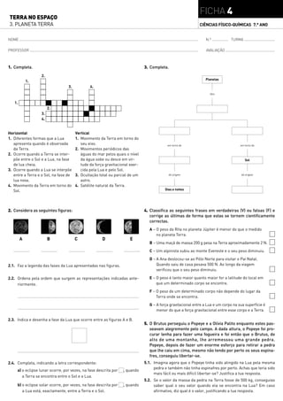FICHA 4
TERRA NO ESPAÇO
3. PLANETA TERRA                                                                                             CIÊNCIAS FÍSICO-QUÍMICAS 7.° ANO


NOME                                                                                                             N.º           TURMA

PROFESSOR                                                                                                        AVALIAÇÃO



1. Completa.                                                                  3. Completa.
                  2.
                                                                                                                 Planetas
            1.
                                  3.           4.
                                                                                                                   têm


   1.
                       2.
                  3.
                  4.


Horizontal                             Vertical
1. Diferentes formas que a Lua         1. Movimento da Terra em torno do
   apresenta quando é observada           seu eixo.                                       em torno do                                em torno do
   da Terra.                           2. Movimentos periódicos das
2. Ocorre quando a Terra se inter-        águas do mar pelos quais o nível
   põe entre o Sol e a Lua, na fase       da água sobe ou desce em vir-                                                                 Sol
   de lua cheia.                          tude da força gravitacional exer-
3. Ocorre quando a Lua se interpõe        cida pela Lua e pelo Sol.
   entre a Terra e o Sol, na fase de   3. Ocultação total ou parcial de um                 dá origem                                  dá origem

   lua nova.                              astro.
4. Movimento da Terra em torno do      4. Satélite natural da Terra.
   Sol.                                                                                  Dias e noites




2. Considera as seguintes figuras:                                            4. Classifica as seguintes frases em verdadeiras (V) ou falsas (F) e
                                                                                 corrige as últimas de forma que estas se tornem cientificamente
                                                                                 correctas.
                                                                                A – O peso da Rita no planeta Júpiter é menor do que o medido
                                                                                    no planeta Terra.
        A              B               C              D               E
                                                                                B – Uma maçã de massa 200 g pesa na Terra aproximadamente 2 N.
                                                                                C – Um alpinista subiu ao monte Evereste e o seu peso diminuiu.
                                                                                D – A Ana deslocou-se ao Pólo Norte para visitar o Pai Natal.
2.1. Faz a legenda das fases da Lua apresentadas nas figuras.                       Quando saiu de casa pesava 500 N. Ao longo da viagem
                                                                                    verificou que o seu peso diminuiu.

2.2. Ordena pela ordem que surgem as representações indicadas ante-             E – O peso é tanto maior quanto maior for a latitude do local em
     riormente.                                                                     que um determinado corpo se encontra.
                                                                                F – O peso de um determinado corpo não depende do lugar da
                                                                                    Terra onde se encontra.
                                                                                G – A força gravitacional entre a Lua e um corpo na sua superfície é
                                                                                    menor do que a força gravitacional entre esse corpo e a Terra.

2.3. Indica e desenha a fase da Lua que ocorre entre as figuras A e B.
                                                                              5. O Brutus perseguiu o Popeye e a Olívia Palito enquanto estes pas-
                                                                                 seavam alegremente pelo campo. A dada altura, o Popeye foi pro-
                                                                                 curar lenha para fazer uma fogueira e foi então que o Brutus, do
                                                                                 alto de uma montanha, lhe arremessou uma grande pedra.
                                                                                 Popeye, depois de fazer um enorme esforço para retirar a pedra
                                                                                 que lhe caiu em cima, mesmo não tendo por perto os seus espina-
                                                                                 fres, conseguiu libertar-se.
2.4. Completa, indicando a letra correspondente:                              5.1. Imagina agora que o Popeye tinha sido atingido na Lua pela mesma
                                                                                   pedra e também não tinha espinafres por perto. Achas que teria sido
     a) o eclipse lunar ocorre, por vezes, na fase descrita por   , quando
                                                                                   mais fácil ou mais difícil libertar-se? Justifica a tua resposta.
        a Terra se encontra entre o Sol e a Lua.
                                                                              5.2. Se o valor da massa da pedra na Terra fosse de 500 kg, conseguias
     b) o eclipse solar ocorre, por vezes, na fase descrita por   , quando         saber qual o seu valor quando ela se encontra na Lua? Em caso
        a Lua está, exactamente, entre a Terra e o Sol.                            afirmativo, diz qual é o valor, justificando a tua resposta.
 
