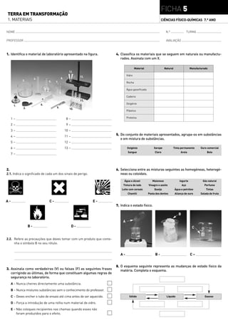 FICHA 5
TERRA EM TRANSFORMAÇÃO
1. MATERIAIS                                                                                                   CIÊNCIAS FÍSICO-QUÍMICAS 7.° ANO


NOME                                                                                                                N.º                   TURMA

PROFESSOR                                                                                                           AVALIAÇÃO



1. Identifica o material de laboratório apresentado na figura.           4. Classifica os materiais que se seguem em naturais ou manufactu-
                                                                            rados. Assinala com um X.

                                                                                          Material                 Natural                 Manufacturado
                                                  12.
                                                            13.                   Vidro
                       4.                  8.
             3.                  5.   7.                                          Rocha

                                                                                  Água gaseificada

                                                                                  Cadeira
                                                            11.
                            6.                                                    Oxigénio
      1.
             2.                       9.           10.
                                                                                  Plástico


     1–                                          8–                               Proteína

     2–                                          9–
     3–                                         10 –
     4–                                         11 –
                                                                         5. Do conjunto de materiais apresentados, agrupa-os em substâncias
                                                                            e em mistura de substâncias.
     5–                                         12 –
     6–                                         13 –                              Oxigénio               Xarope           Tinta permanente         Ouro comercial
                                                                                   Sangue                 Cloro                  Areia                 Bolo
     7–



2.                                                                       6. Selecciona entre as misturas seguintes as homogéneas, heterogé-
2.1. Indica o significado de cada um dos sinais de perigo.                  neas ou coloidais.

                                                                               Água e álcool            Maionese                Iogurte             Gás natural
                                                                              Tintura de iodo        Vinagre e azeite               Aço              Perfume
                                                                             Leite com cereais            Queijo             Água e petróleo           Tintas
                                                                                   Chantili          Pasta dos dentes        Aliança de ouro      Salada de fruta

A-                               C-                               E-
                                                                         7. Indica o estado físico.

                                                                                                                                B

                                                                              A
                  B-                                   D-                                                                                   C


2.2. Refere as precauções que deves tomar com um produto que conte-
     nha o símbolo B no seu rótulo.


                                                                            A-                            B-                               C–


                                                                         8. O esquema seguinte representa as mudanças de estado físico da
3. Assinala como verdadeiras (V) ou falsas (F) as seguintes frases          matéria. Completa o esquema.
   corrigindo as últimas, de forma que constituam algumas regras de
   segurança no laboratório.
     A – Nunca cheires directamente uma substância.
     B – Nunca mistures substâncias sem o conhecimento do professor.
     C – Deves encher o tubo de ensaio até cima antes de ser aquecido.              Sólido                          Líquido                           Gasoso

     D – Força a introdução de uma rolha num material de vidro.
     E – Não coloques recipientes nas chamas quando esses não
         foram produzidos para o efeito.
 