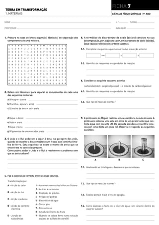 FICHA 7
TERRA EM TRANSFORMAÇÃO
1. MATERIAIS                                                                                                    CIÊNCIAS FÍSICO-QUÍMICAS 7.° ANO


NOME                                                                                                                 N.º         TURMA

PROFESSOR                                                                                                            AVALIAÇÃO



1. Procura na sopa de letras alguma(s) técnica(s) de separação dos               5. A termólise do bicarbonato de sódio (sólido) consiste na sua
   componentes de uma mistura.                                                      decomposição, por acção do calor, em carbonato de sódio (sólido),
                                                                                    água líquida e dióxido de carbono (gasoso).
   A   P   E   N R     T   C   A   C    R   O M     T   R A B D C           E
   L   C   D   R   T   Z   A   E   C    R   V   T   B   Y   T   I   D R S        5.1. Completa o seguinte esquema que traduz a reacção anterior.
   C   D   E   S   T   I   L   A   Ç    Ã   O   P   E   N E     I   R O A
   C   E   B   A   R   T   C   A   D    Ã   O   P   R   E O A       A M R                            "                     +              +
   E   C   A   R   T   A   C   I   Ç    C   R   I   S   T   Ã   L   I   A   E
   D   A   C   D   E   S   T   A   R    O   P   Z   E   T   Ç A R       T   I
   A   N   O   S   U   C   R   I   S    T   A   L   I   Z   A Ç Ã O         T
                                                                                 5.2. Identifica os reagentes e os produtos da reacção.
   A   T   I   C   T   T   A   L   I    A   U   S   A   R M O R G E
   R   A   S   T   L   S   Ã   R   T    E   H   Ã   L   G   I   I   J   R A
   T   Ç   T   I   L   C   T   A   L    B   P   L   R   T   L   O   L   A C
   X   Ã   F   I   L   R   A   C   Ã    O   T   U   L   C B B R         F   A
   A   O   A   P   E   N   E   I   R    A   Ç   Ã   O   A U R       L   I   T    6. Considera o seguinte esquema químico
   B   A   C   S   U   B   S   I   R    T   C   A   R   A   S U B A R
                                                                                    carbono(sólido) + oxigénio(gasoso) " dióxido de carbono(gasoso)

2. Refere a(s) técnica(s) para separar os componentes de cada uma                6.1. Identifica os reagentes e os produtos da reacção.
   das seguintes misturas:
  a) Vinagre + azeite
                                                                                 6.2. Que tipo de reacção ocorreu?
  b) Farinha + açúcar + arroz
  c) Limalha de ferro + sal + areia



  d) Água + álcool                                                               7. A professora do Miguel realizou uma experiência na sala de aula. A
                                                                                    professora colocou uma vela em cima de um prato fundo que con-
  e) Iodo + areia
                                                                                    tinha água com corante (A). De seguida acendeu a vela (B) e colo-
   f) Água + terra                                                                  cou por cima desta um copo (C). Observa e responde às seguintes
                                                                                    questões:
  g) Pigmentos de um marcador preto


3. O João e o Rui andavam a jogar à bola, na garagem dos avós,
   quando de repente a bola embateu num frasco que continha lima-
   lha de ferro. Esta espalhou-se sobre o monte de areia que se
   encontrava no canto da garagem.
   Como podes ajudar o João e o Rui a resolverem o problema sem
   que os avós saibam?

                                                                                              A                        B                      C

                                                                                 7.1. Analisando as três figuras, descreve o que aconteceu.


4. Faz a associação correcta entre as duas colunas.

  Transformação por:
                                                                                 7.2. Que tipo de reacção ocorreu?
  A – Acção do calor                   1 – Amarelecimento das folhas no Outono
                                       2 – Açúcar a carbonizar
  B – Acção da luz                     3 – Implosão de prédios
                                                                                 7.3. Explica porque é que a vela se apagou.
                                       4 – Fricção de pedras
  C – Acção mecânica
                                       5 – Electrólise da água
                                       6 – Torrar pão
  D – Acção da corrente                                                          7.4. Como explicas o facto de o nível de água com corante dentro do
      eléctrica                        7 – Fotossíntese                               copo ter subido?
                                       8 – Amadurecimento da fruta
  E – Junção de                        9 – Quando se coloca ferro numa solução
      substâncias                          aquosa de sulfato de cobre(II)
 