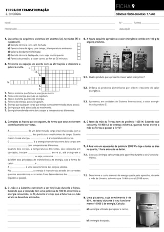 FICHA 9
TERRA EM TRANSFORMAÇÃO
2. ENERGIA                                                                                                          CIÊNCIAS FÍSICO-QUÍMICAS 7.° ANO


NOME                                                                                                                        N.º              TURMA

PROFESSOR                                                                                                                   AVALIAÇÃO



1. Classifica os seguintes sistemas em abertos (A), fechados (F) e                5. A figura seguinte apresenta o valor energético contido em 100 g de
   isolados (I).                                                                     alguns produtos.
     a)   Garrafa térmica com café, fechada
                                                                                                                                     D
     b)   Panela cheia de água, com tampa, à temperatura ambiente                                                                                 E
                                                                                                                                  352 kcal
     c)   Geleira devidamente fechada                                                                     B                                    341 kcal
                                                                                                       328 kcal      C
     d)   Garrafa térmica destapada, com sopa muito quente                                                        21 kcal
     e)   Panela de pressão, a cozer carne, ao fim de 30 minutos                               A
                                                                                            177 kcal
2. Preenche os espaços de acordo com as afirmações e descobre a
   palavra oculta.  1.
                                    2.
                                         3.
                                                                                  5.1. Qual o produto que apresenta maior valor energético?
                            4.
     5.
                                         6.
                                                                                  5.2. Ordena os produtos alimentares por ordem crescente de valor
                                         7.
                                                                                       energético.
1.   Todo o sistema que fornece energia ao outro.
2.   Fontes de energia que não se esgotam.
3.   Todo o sistema que recebe energia.
4.   Fontes de energia que se esgotam.                                            5.3. Apresenta, em unidades de Sistema Internacional, o valor energé-
5.   Energia que qualquer corpo que esteja a uma determinada altura possui.            tico do produto C.
6.   Energia que está associada ao movimento.
7.   Energia transferida entre dois corpos a temperaturas diferentes.



3. Completa as frases que se seguem, de forma que estas se tornem                 6. O ferro da mãe da Teresa tem de potência 1500 W. Sabendo que
   cientificamente correctas.                                                        consumiu 10 800 kJ de energia eléctrica, quantas horas esteve a
                                                                                     mãe da Teresa a passar a ferro?
     A                      de um determinado corpo está relacionada com a
                                 das partículas constituintes do corpo. Quanto
     maior é essa energia,                     é a temperatura do corpo.
     O                             é a energia transferida entre dois corpos em
                           , com temperaturas diferentes.                         7. A Ana tem um aquecedor de potência 2000 W e liga-o todos os dias
     Quando dois corpos, a temperaturas diferentes, são colocados em                 no quarto, 1 hora antes de se deitar.
     contacto, trocam                              entre si, até atingirem o
                                                                                  7.1. Calcula a energia consumida pelo aparelho durante o seu funciona-
                                  , ou seja, a mesma                         .
                                                                                       mento.
     Existem dois processos de transferência de energia, sob a forma de
     calor:                         e                    .
     A                 é uma característica dos corpos sólidos.
     Na                          , a energia é transferida através de correntes
     quentes ascendentes e correntes frias descendentes dos                       7.2. Determina o custo mensal de energia gasta pelo aparelho, durante
     (líquidos e gases).                                                               o mês de Janeiro, sabendo que 1 kW h custa 0,0988 euros.



4. O João e a Catarina estiveram a ver televisão durante 2 horas.
   Sabendo que a televisão tem uma potência de 100 W, determina a
   energia consumida, no SI, durante o tempo que a Catarina e o João
   viram os desenhos animados.                                                    8. Uma picadora, cujo rendimento é de
                                                                                     80%, recebeu durante o seu funciona-
                                                                                     mento 10 000 J de energia. Calcula:

                                                                                    a) a energia utilizada para picar a carne;



                                                                                    b) a energia dissipada.
 
