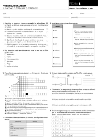 FICHA 6
VIVER MELHOR NA TERRA
2. SISTEMAS ELÉCTRICOS E ELECTRÓNICOS                                                                                              CIÊNCIAS FÍSICO-QUÍMICAS 9.° ANO


NOME                                                                                                                                 N.º               TURMA

PROFESSOR                                                                                                                             AVALIAÇÃO



1. Classifica as seguintes frases em verdadeiras (V) ou falsas (F),                      5. Associa correctamente as duas colunas.
   corrigindo as últimas, para que estas se tornem cientificamente
                                                                                                   Coluna I                                                Coluna II
   correctas.
  A – A prata e o cobre são bons condutores de corrente eléctrica.
                                                                                             A. LED                                        1. Permite armazenar corrente eléc-
  B – O sentido convencional da corrente eléctrica dá-se do pólo
                                                                                                                                              trica para ser utilizada no circuito
      negativo para o positivo.                                                                                                               eléctrico.
  C – O campo magnético criado pela corrente eléctrica é tanto mais
      forte quanto menor for a intensidade da corrente eléctrica.                            B. Díodo                                      2. Utiliza-se como dispositivo de con-
                                                                                                                                              trolo (ex., alarmes contra incêndios).
  D – O gráfico de U em função de I de um condutor é uma recta
      que passa pela origem, se este obedece à lei de Ohm.
                                                                                                                                           3. Utiliza-se para rectificar a corrente
  E – O efeito magnético da corrente eléctrica pode ser demonstrado                          C. LDR
                                                                                                                                              eléctrica.
      pela acção da corrente eléctrica sobre uma agulha magnética.
                                                                                                                                           4. Pode funcionar como amplificador da
2. Dos seguintes materiais assinala com um  os que são atraídos                             D. Termístor
                                                                                                                                              corrente eléctrica.
   por um íman.
                                                                                                                                           5. Utiliza-se para sinalizar se os apare-
         Novelo de lã
                                                                                                                                              lhos eléctricos estão ligados ou des-
         Clipes                                                                              E. Transístor                                    ligados.

         Colher de alumínio
                                                                                                                                           6. Utiliza-se como dispositivo de con-
         Borracha                                                                                                                             trolo (ex., iluminação automática das
         Prego                                                                               F. Condensador                                   ruas).

         Agulha de costura



3. Preenche os espaços de acordo com as afirmações e descobre a                          6. Em qual dos casos a lâmpada acende? Justifica a tua resposta.
   palavra oculta.
                                                                                            A                                  B                                   Circuito
                              1.
                                   2.
                                   3.
                              4.
                  5.
             6.
                  7.                                                                     7. Esquematiza os seguintes circuitos eléctricos, em que os diferen-
             8.                                                                             tes componentes estão instalados em série.
                         9.                                                                a) Circuito constituído por uma pilha, um LED e um potenciómetro.
   10.
   1. Corpo que apresenta propriedades magnéticas.
                                                                                           b) Circuito constituído por uma pilha, uma lâmpada e um díodo.
   2. Corrente eléctrica induzida que apresenta, alternadamente, um sentido ou
       outro.
   3. Aparelho que indica se há ou não passagem de corrente eléctrica.
   4. Corrente que se obtém quando um íman se movimenta em relação a um circuito.          c) Circuito constituído por uma pilha, uma resistência e um LED.
   5. É um gerador de corrente alternada.
   6. Ramo da Física que relaciona os fenómenos eléctricos com os fenómeno magnéticos.
   7. Fio condutor isolado, enrolado em hélice sobre um suporte não condutor.
   8. Extremidades de um íman.                                                           8. Descobre as palavras que se encontram com as sílabas trocadas e
   9. Região do espaço onde o íman exerce a sua influência.
                                                                                            que se relacionam com os sistemas eléctricos e electrónicos.
  10. Dispositivo que altera a diferença de potencial.
                                                                                           Nota: A primeira sílaba começa sempre com letra maiúscula.
                                                                                             tor   Tran       sís
4. Completa o quadro desenhando os símbolos dos seguintes compo-
   nentes:                                                                                   ci     tro       Po    me     ó        ten
                          Componente                    Símbolo
                                                                                             do     sa      Con     res   den
                 LED
                 Díodo                                                                       res    ter       pto   In    ru

                 Fonte de corrente contínua                                                  ci     Re        a     tên   sis
                 Transístor
                                                                                             pa    Lâm        da
                 LDR
                 Potenciómetro                                                                fi    res       pli   do    Am        ca
 