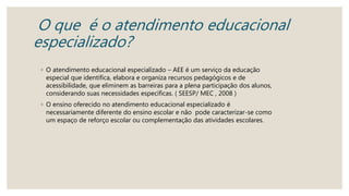 O que é o atendimento educacional
especializado?
◦ O atendimento educacional especializado – AEE é um serviço da educação
especial que identifica, elabora e organiza recursos pedagógicos e de
acessibilidade, que eliminem as barreiras para a plena participação dos alunos,
considerando suas necessidades específicas. ( SEESP/ MEC , 2008 )
◦ O ensino oferecido no atendimento educacional especializado é
necessariamente diferente do ensino escolar e não pode caracterizar-se como
um espaço de reforço escolar ou complementação das atividades escolares.
 