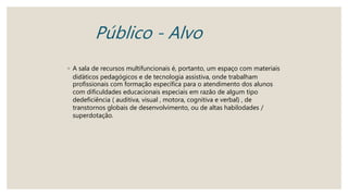 Público - Alvo
◦ A sala de recursos multifuncionais é, portanto, um espaço com materiais
diďáticos pedagógicos e de tecnologia assistiva, onde trabalham
profissionais com formação específica para o atendimento dos alunos
com dificuldades educacionais especiais em razão de algum tipo
dedeficiência ( auditiva, visual , motora, cognitiva e verbal) , de
transtornos globais de desenvolvimento, ou de altas habilodades /
superdotação.
 