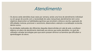 Atendimento
◦ Os alunos serão atendidos duas vezes por semana, sendo uma hora de atendimento individual
ou em grupo de acordo com a necessidade de cada criança.Esses atendimentos tem como
objetivos desenvolver as habilidadescognitivas que envolvem a leitura e escrita, superação de
dificuldades motoras, promover o raciocíonio, desenvolver a atençã e a socialização na escola,
dentre outros.
◦ As atividades realozadas são diferentes daquelas desenvolvidas em sala de aula, o professor
elabora um plano de atendimento destinado aos alunos que serão atendidos, no qual são
utilizados variadas tecnologias para que assim possam diminuir as barreiras que dificultam a
aprendizagem do aluno.
 